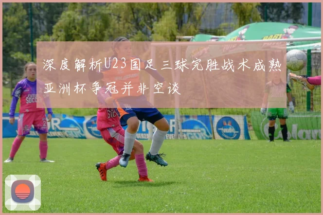 深度解析U23国足三球完胜战术成熟亚洲杯争冠并非空谈