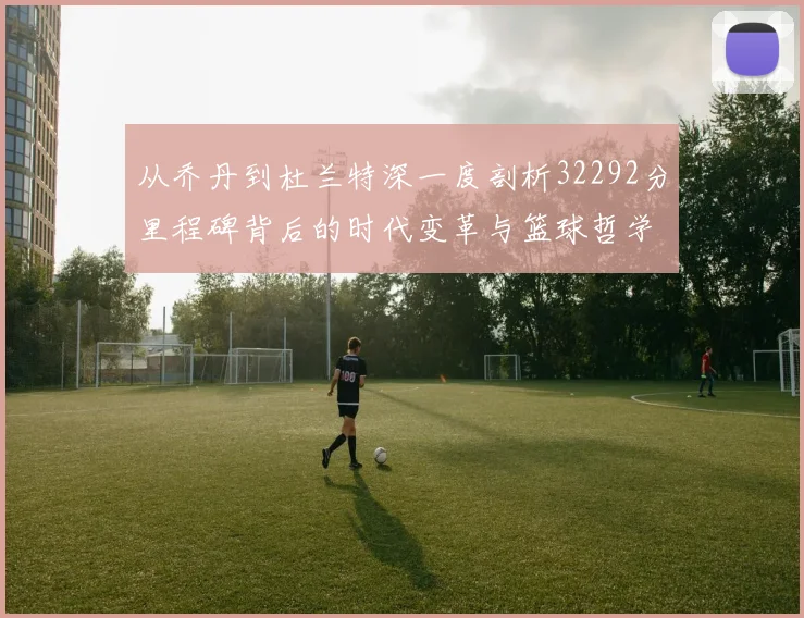 从乔丹到杜兰特深一度剖析32292分里程碑背后的时代变革与篮球哲学