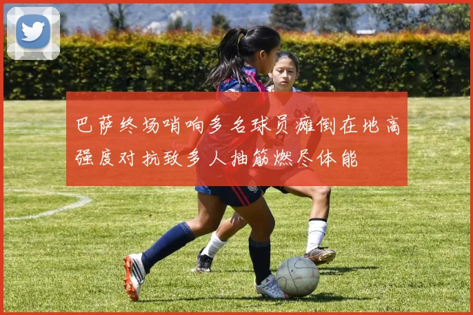 巴萨终场哨响多名球员瘫倒在地高强度对抗致多人抽筋燃尽体能