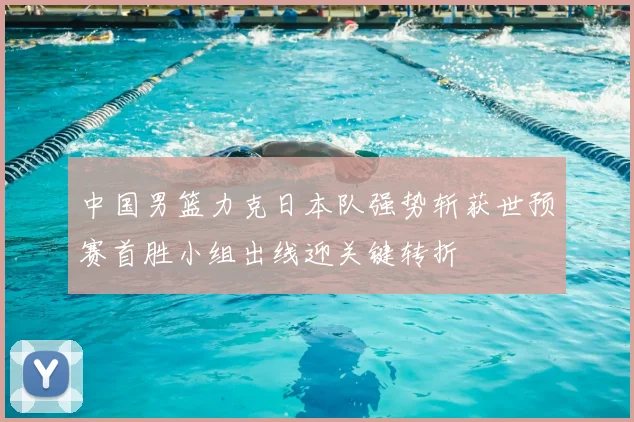 中国男篮力克日本队强势斩获世预赛首胜小组出线迎关键转折