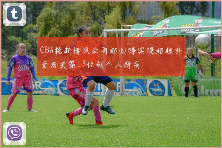 CBA抢断榜风云再起刘铮实现超越升至历史第13位创个人新高