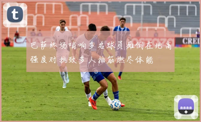 巴萨终场哨响多名球员瘫倒在地高强度对抗致多人抽筋燃尽体能