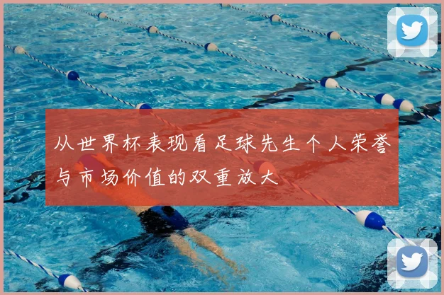 从世界杯表现看足球先生个人荣誉与市场价值的双重放大