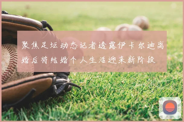 聚焦足坛动态记者透露伊卡尔迪离婚后将结婚个人生活迎来新阶段