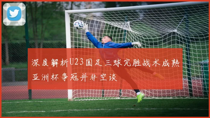 深度解析U23国足三球完胜战术成熟亚洲杯争冠并非空谈